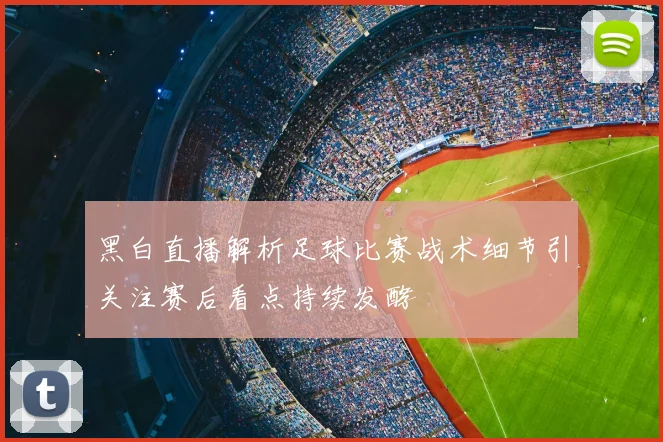 黑白直播解析足球比赛战术细节引关注赛后看点持续发酵