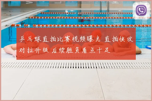 乒乓球直拍比赛视频曝光 直拍快攻对拉升级 后续胜负看点十足