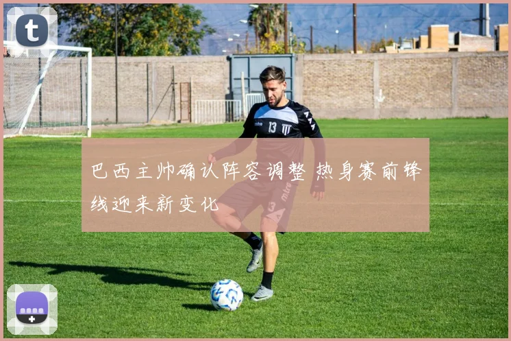 巴西主帅确认阵容调整 热身赛前锋线迎来新变化