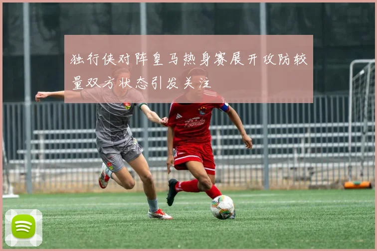 独行侠对阵皇马热身赛展开攻防较量双方状态引发关注