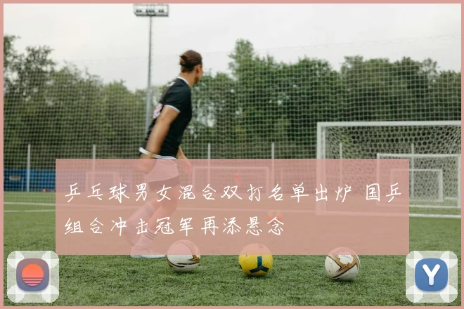 乒乓球男女混合双打名单出炉 国乒组合冲击冠军再添悬念