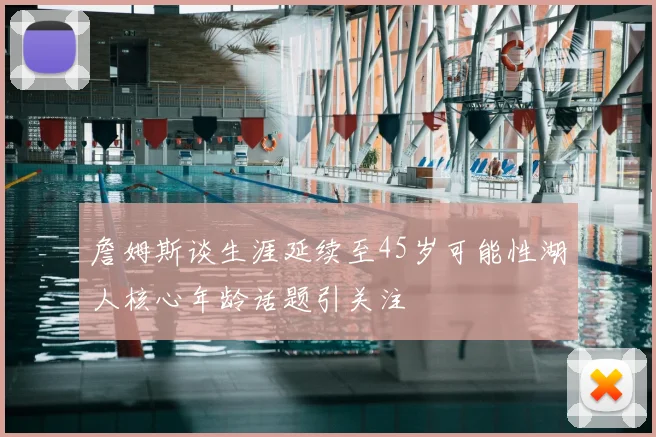 詹姆斯谈生涯延续至45岁可能性湖人核心年龄话题引关注