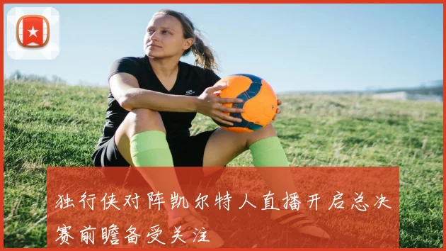 独行侠对阵凯尔特人直播开启总决赛前瞻备受关注