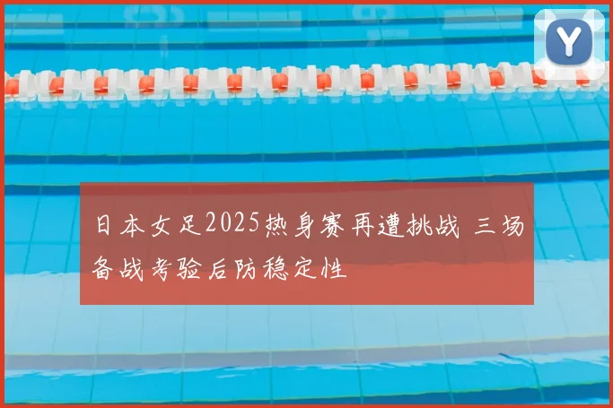 日本女足2025热身赛再遭挑战 三场备战考验后防稳定性