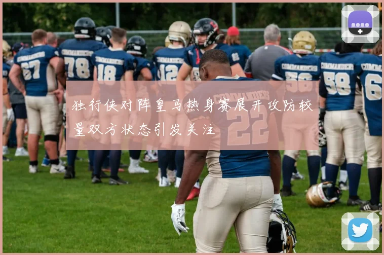 独行侠对阵皇马热身赛展开攻防较量双方状态引发关注