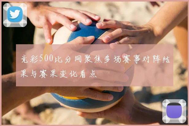 竞彩500比分网聚焦多场赛事对阵结果与赛果变化看点