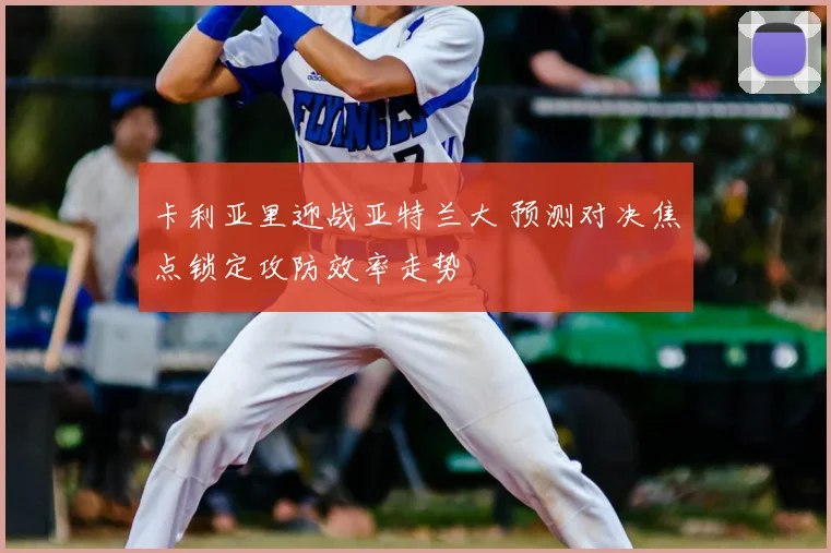 卡利亚里迎战亚特兰大 预测对决焦点锁定攻防效率走势