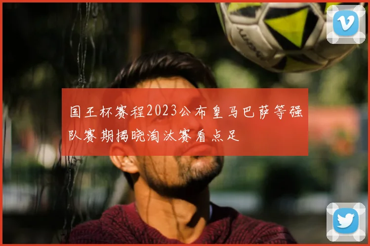国王杯赛程2023公布皇马巴萨等强队赛期揭晓淘汰赛看点足
