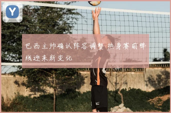 巴西主帅确认阵容调整 热身赛前锋线迎来新变化