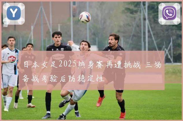 日本女足2025热身赛再遭挑战 三场备战考验后防稳定性