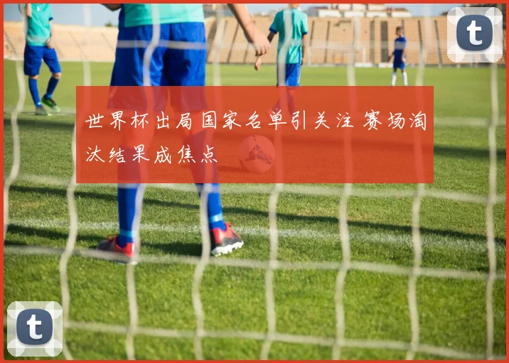 世界杯出局国家名单引关注 赛场淘汰结果成焦点